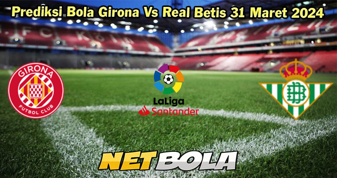 Prediksi Bola Girona Vs Real Betis 31 Maret 2024